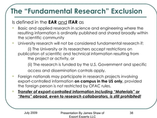The “Fundamental Research” Exclusion July 2009 Is defined in the  EAR   and   ITAR  as Basic and applied research in science and engineering where the resulting information is ordinarily published and shared broadly within the scientific community University research will not be considered fundamental research if:  (i) The University or its researchers accept restrictions on  publication of scientific and technical information resulting from  the project or activity, or  (ii) The research is funded by the U.S. Government and specific  access and dissemination controls apply.   Foreign nationals may participate in research projects involving export-controlled information  on campus in the US only,  provided  the foreign person is not restricted by OFAC rules. Transfer of export-controlled information including “Materials” or “Items” abroad, even to research collaborators, is still prohibited! Presentation By James Shaw of Export Experts LLC 