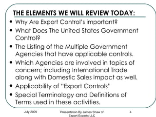 THE ELEMENTS WE WILL REVIEW TODAY: Why Are Export Control’s important? What Does The United States Government Control? The Listing of the Multiple Government Agencies that have applicable controls. Which Agencies are involved in topics of concern; including International Trade along with Domestic Sales impact as well. Applicability of “Export Controls” Special Terminology and Definitions of Terms used in these activities.  July 2009 Presentation By James Shaw of Export Experts LLC 