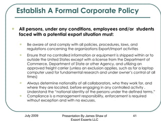 July 2009 All persons, under any conditions, employees and/or  students faced with a potential export situation must: Be aware of and comply with all policies, procedures, laws, and regulations concerning the organizations Export/Import activities Ensure that no controlled information or equipment is shipped within or to outside the United States except with a license from the Department of Commerce, Department of State or other Agency, and utilizing an approved freight carrier (unless an exclusion applies, such as for a laptop computer used for fundamental research and under owner’s control at all times) Always determine nationality of all collaborators, who they work for, and where they are located, before engaging in any controlled activity .  Understand the “national identity of the persons under the defined terms.” Compliance is a management responsibility, enforcement is required without exception and with no excuses. Establish A Formal Corporate Policy Presentation By James Shaw of Export Experts LLC 