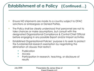 July 2009 Ensure NO shipments are made to a country subject to OFAC sanctions or embargoes or Denied Parties, The Policy shall be clearly understood that personnel are not to  take chances or make assumptions, but consult with the designated Organizational Compliance & Control Chief Official before engaging in any possible Export and/or Import activities   Established Organizational Policies’ purpose is to seek to protect the fundamental research exemption by negotiating the elimination of clauses that restrict; Publication Access Participation in research, teaching, or disclosure of results Establishment of a Policy  (Continued…) Presentation By James Shaw of Export Experts LLC 