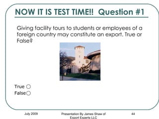 NOW IT IS TEST TIME!!  Question #1 Giving facility tours to students or employees of a foreign country may constitute an export. True or False?   July 2009 Presentation By James Shaw of Export Experts LLC True  False  