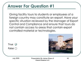 Answer For Question #1 Giving facility tours to students or employees of a foreign country may constitute an export. Have your specific situation reviewed by the Manager of Export Control and Compliance and ensure that tours do not contain access to areas that contain export controlled material or technologies. July 2009 Presentation By James Shaw of Export Experts LLC True  False  