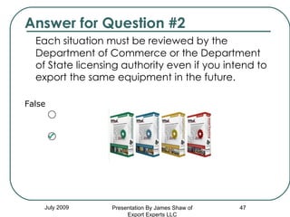 Answer for Question #2 Each situation must be reviewed by the Department of Commerce or the Department of State licensing authority even if you intend to export the same equipment in the future.  False July 2009 Presentation By James Shaw of Export Experts LLC 