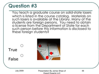 Question #3 You teach a graduate course on solid-state lasers which is listed in the course catalog.  Materials on such lasers is available at the Library. Many of the students are foreign persons.  You need to obtain a license from the Department of State for each such person before this information is disclosed to these foreign students? True False July 2009 Presentation By James Shaw of Export Experts LLC 