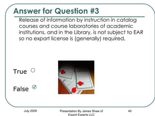 Answer for Question #3 Release of information by instruction in catalog courses and course laboratories of academic institutions, and in the Library, is not subject to EAR so no export license is (generally) required, True False July 2009 Presentation By James Shaw of Export Experts LLC 