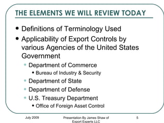THE ELEMENTS WE WILL REVIEW TODAY Definitions of Terminology Used Applicability of Export Controls by various Agencies of the United States Government Department of Commerce Bureau of Industry & Security Department of State Department of Defense U.S. Treasury Department Office of Foreign Asset Control July 2009 Presentation By James Shaw of Export Experts LLC 
