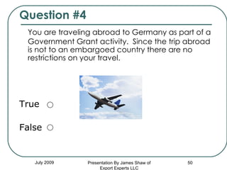 Question #4 You are traveling abroad to Germany as part of a Government Grant activity.  Since the trip abroad is not to an embargoed country there are no restrictions on your travel. True False July 2009 Presentation By James Shaw of Export Experts LLC 