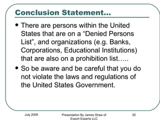 Conclusion Statement… There are persons within the United States that are on a “Denied Persons List”, and organizations (e.g. Banks, Corporations, Educational Institutions) that are also on a prohibition list….. So be aware and be careful that you do not violate the laws and regulations of the United States Government. July 2009 Presentation By James Shaw of Export Experts LLC 