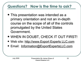 Questions?  Now is the time to ask? This presentation was intended as a primary orientation and not an in-depth course on the scope of all of the controls promulgated by the United States Government. WHEN IN DOUBT, CHECK IT OUT FIRST! Web site:  http://www.Export Experts LLC.com Email:  [email_address] July 2009 Presentation By James Shaw of Export Experts LLC 