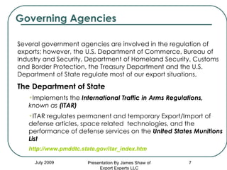 Governing Agencies July 2009 Several government agencies are involved in the regulation of exports; however, the U.S. Department of Commerce, Bureau of Industry and Security, Department of Homeland Security, Customs and Border Protection, the Treasury Department and the U.S. Department of State regulate most of our export situations,   The Department of State   Implements the   International Traffic in Arms Regulations,  known as  (ITAR) ITAR regulates permanent and temporary Export/Import of defense articles, space related  technologies, and the performance of defense services on the  United States Munitions List http://www.pmddtc.state.gov/itar_index.htm Presentation By James Shaw of Export Experts LLC 