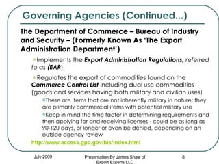 Governing Agencies (Continued...) July 2009 The Department of Commerce – Bureau of Industry and Security – (Formerly Known As ‘The Export Administration Department’) Implements the  Export Administration Regulations,  referred  to as  (EAR ),  Regulates the export of commodities found on the  Commerce Control List  including dual use commodities   (goods and services having both military and civilian uses) These are items that are not inherently military in nature; they are primarily commercial items with potential military use Keep in mind the time factor in determining requirements and then applying for and receiving licenses - could be as long as 90-120 days, or longer or even be denied, depending on an outside agency review http://www.access.gpo.gov/bis/index.html Presentation By James Shaw of Export Experts LLC 