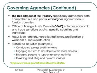 The Department of the Treasury  specifically administers both comprehensive and partial  embargoes  against various foreign countries.  Office of Foreign Assets Control  (OFAC)  enforces economic and trade sanctions against specific countries and individuals  Focus is on terrorists, narcotics traffickers, proliferation of weapons of mass destruction Prohibited activities (examples):  Conducting surveys and interviews Engaging services to develop informational materials  Engaging persons to support research activities Providing marketing and business services Governing Agencies (Continued) July 2009 http://www.treas.gov/offices/enforcement/ofac/ Presentation By James Shaw of Export Experts LLC 