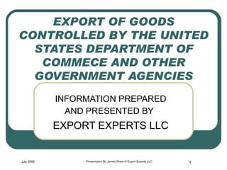 EXPORT OF GOODS CONTROLLED BY THE UNITED STATES DEPARTMENT OF COMMECE AND OTHER GOVERNMENT AGENCIES INFORMATION PREPARED AND PRESENTED BY   EXPORT EXPERTS LLC July 2009 Presentation By James Shaw of Export Experts LLC 