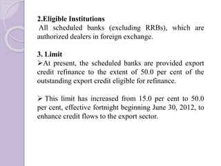 2.Eligible Institutions
All scheduled banks (excluding RRBs), which are
authorized dealers in foreign exchange.
3. Limit
At present, the scheduled banks are provided export
credit refinance to the extent of 50.0 per cent of the
outstanding export credit eligible for refinance.
 This limit has increased from 15.0 per cent to 50.0
per cent, effective fortnight beginning June 30, 2012, to
enhance credit flows to the export sector.
 