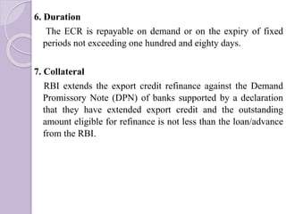 6. Duration
The ECR is repayable on demand or on the expiry of fixed
periods not exceeding one hundred and eighty days.
7. Collateral
RBI extends the export credit refinance against the Demand
Promissory Note (DPN) of banks supported by a declaration
that they have extended export credit and the outstanding
amount eligible for refinance is not less than the loan/advance
from the RBI.
 