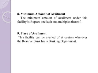 8. Minimum Amount of Availment
The minimum amount of availment under this
facility is Rupees one lakh and multiples thereof.
9. Place of Availment
This facility can be availed of at centres wherever
the Reserve Bank has a Banking Department.
 