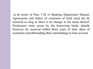 e) In terms of Para 7.30 of Banking Department Manual,
Agreements and letters of extension of limit need not be
renewed so long as there is no change in the terms thereof.
Promissory notes given by the borrowing banks should,
however, be renewed within three years of their dates of
execution notwithstanding their outstandings in loan account.
 