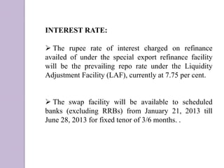 INTEREST RATE:
 The rupee rate of interest charged on refinance
availed of under the special export refinance facility
will be the prevailing repo rate under the Liquidity
Adjustment Facility (LAF), currently at 7.75 per cent.
 The swap facility will be available to scheduled
banks (excluding RRBs) from January 21, 2013 till
June 28, 2013 for fixed tenor of 3/6 months. .
 