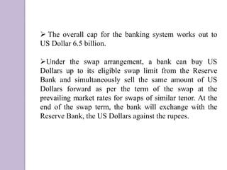  The overall cap for the banking system works out to
US Dollar 6.5 billion.
Under the swap arrangement, a bank can buy US
Dollars up to its eligible swap limit from the Reserve
Bank and simultaneously sell the same amount of US
Dollars forward as per the term of the swap at the
prevailing market rates for swaps of similar tenor. At the
end of the swap term, the bank will exchange with the
Reserve Bank, the US Dollars against the rupees.
 