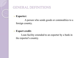GENERAL DEFINITIONS
 Exporter:
A person who sends goods or commodities to a
foreign country.
 Export credit:
Loan facility extended to an exporter by a bank in
the exporter's country.
 