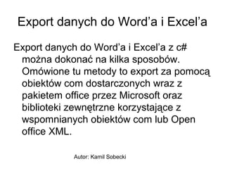 Export danych do Word’a i Excel’a
Export danych do Word’a i Excel’a z c#
można dokonać na kilka sposobów.
Omówione tu metody to export za pomocą
obiektów com dostarczonych wraz z
pakietem office przez Microsoft oraz
biblioteki zewnętrzne korzystające z
wspomnianych obiektów com lub Open
office XML.
Autor: Kamil Sobecki

 