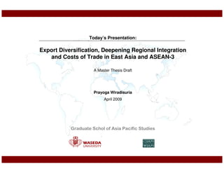 Today’s Presentation:

Export Diversification, Deepening Regional Integration
   and Costs of Trade in East Asia and ASEAN-3

                     A Master Thesis Draft




                     Prayoga Wiradisuria
                          April 2009




           Graduate Schol of Asia Pacific Studies
 