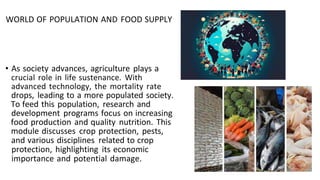 • As society advances, agriculture plays a
crucial role in life sustenance. With
advanced technology, the mortality rate
drops, leading to a more populated society.
To feed this population, research and
development programs focus on increasing
food production and quality nutrition. This
module discusses crop protection, pests,
and various disciplines related to crop
protection, highlighting its economic
importance and potential damage.
WORLD OF POPULATION AND FOOD SUPPLY
 