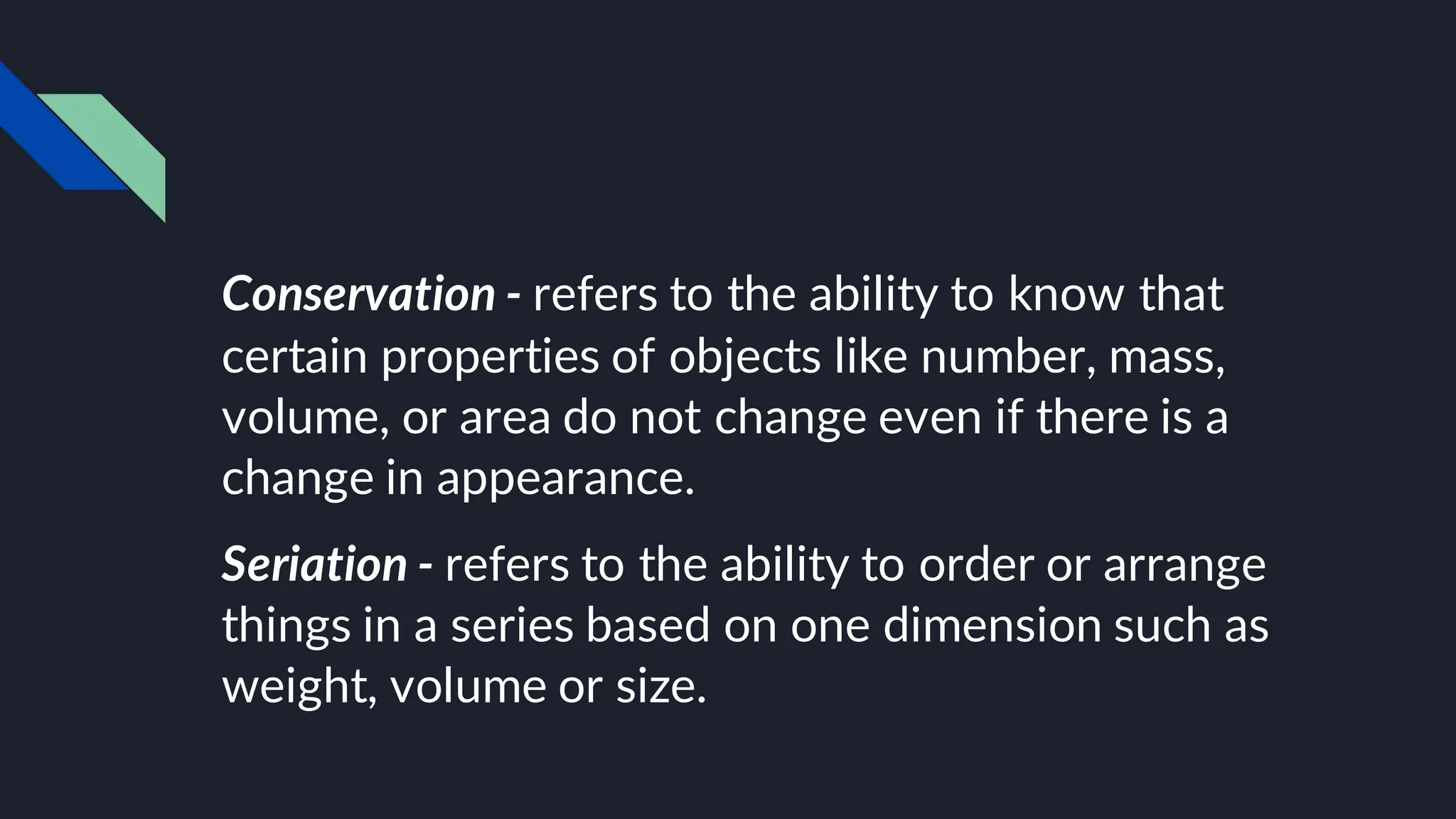 Conservation - refers to the ability to know that
certain properties of objects like number, mass,
volume, or area do not change even if there is a
change in appearance.
Seriation - refers to the ability to order or arrange
things in a series based on one dimension such as
weight, volume or size.
 