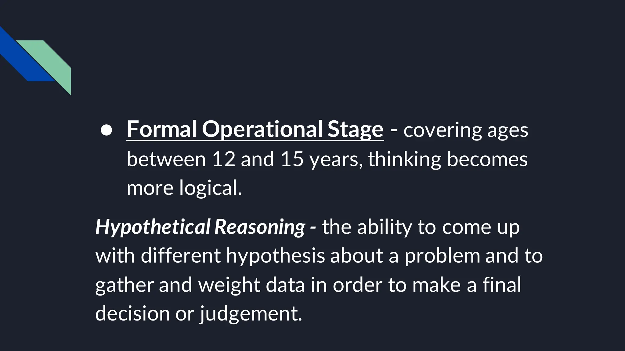 ● Formal Operational Stage - covering ages
between 12 and 15 years, thinking becomes
more logical.
Hypothetical Reasoning - the ability to come up
with different hypothesis about a problem and to
gather and weight data in order to make a final
decision or judgement.
 