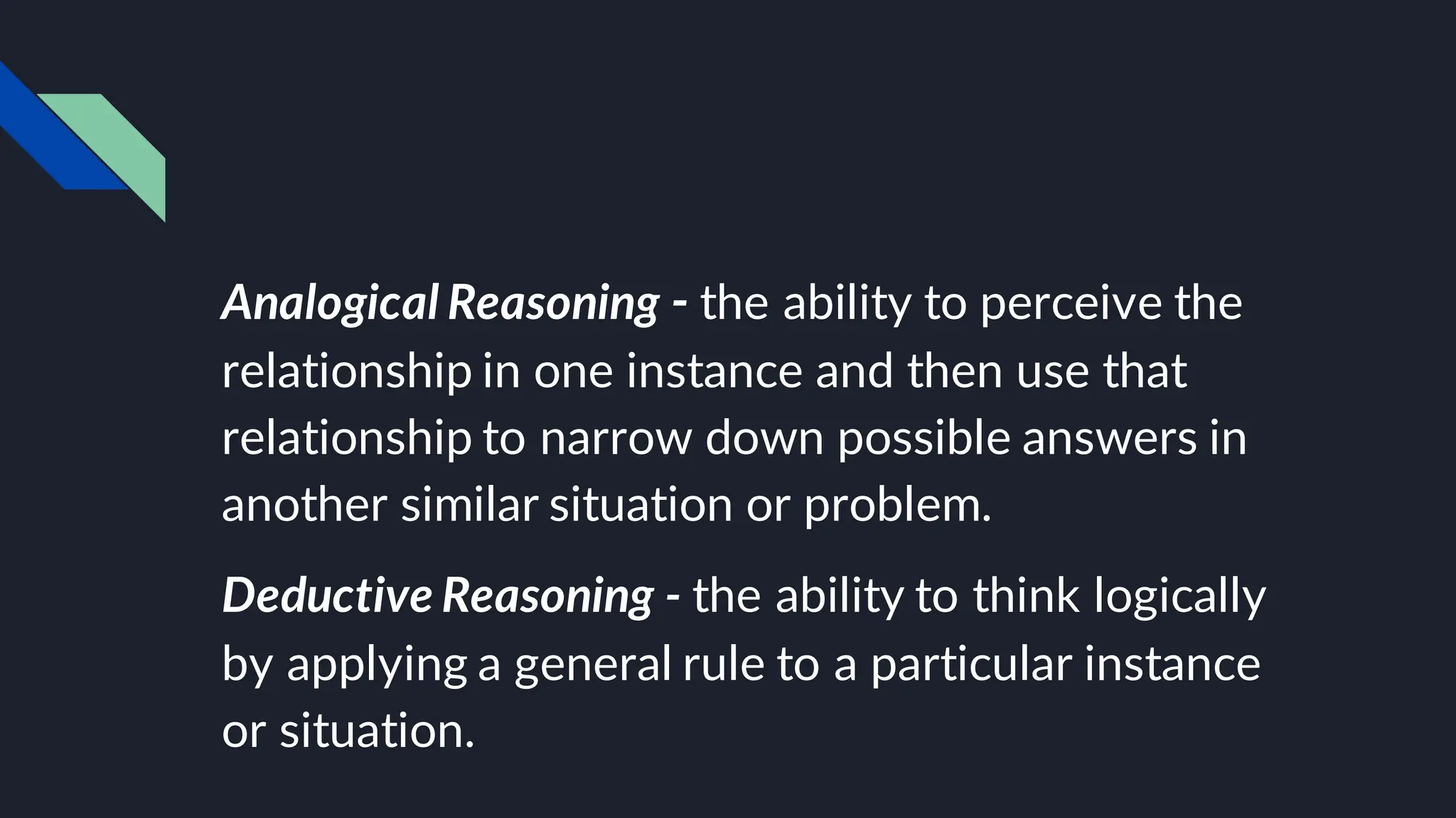 Analogical Reasoning - the ability to perceive the
relationship in one instance and then use that
relationship to narrow down possible answers in
another similar situation or problem.
Deductive Reasoning - the ability to think logically
by applying a general rule to a particular instance
or situation.
 