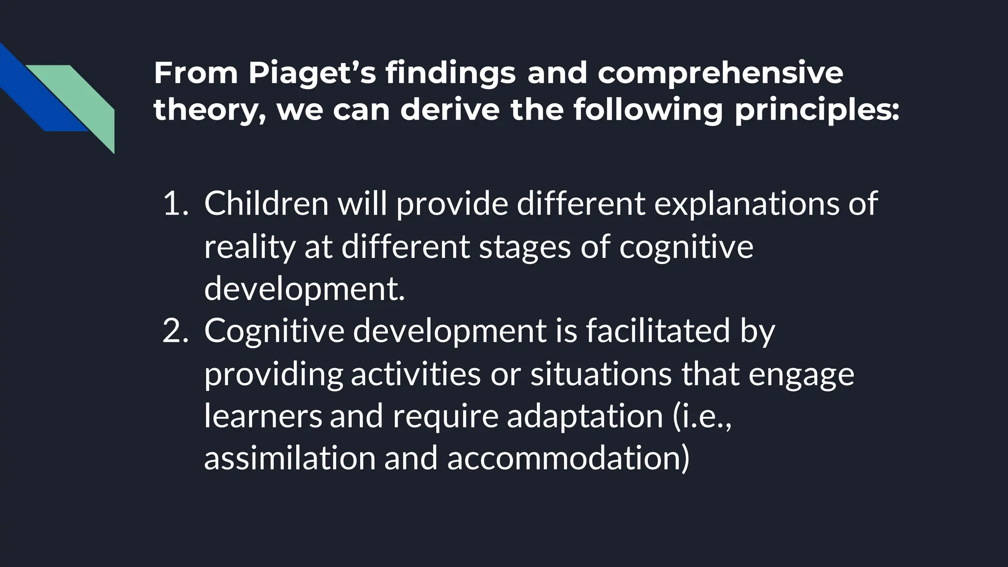 From Piaget’s findings and comprehensive
theory, we can derive the following principles:
1. Children will provide different explanations of
reality at different stages of cognitive
development.
2. Cognitive development is facilitated by
providing activities or situations that engage
learners and require adaptation (i.e.,
assimilation and accommodation)
 