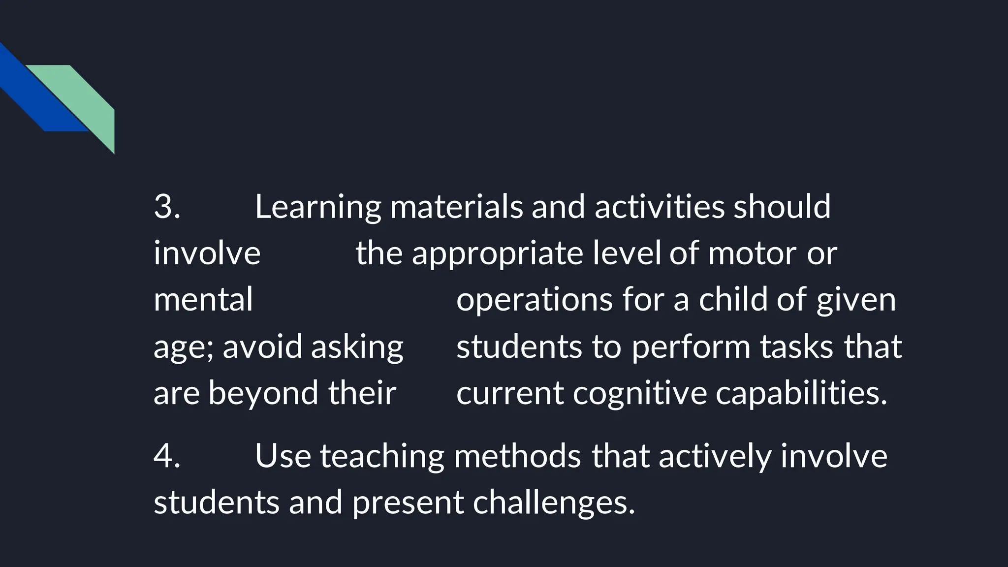 3. Learning materials and activities should
involve the appropriate level of motor or
mental operations for a child of given
age; avoid asking students to perform tasks that
are beyond their current cognitive capabilities.
4. Use teaching methods that actively involve
students and present challenges.
 