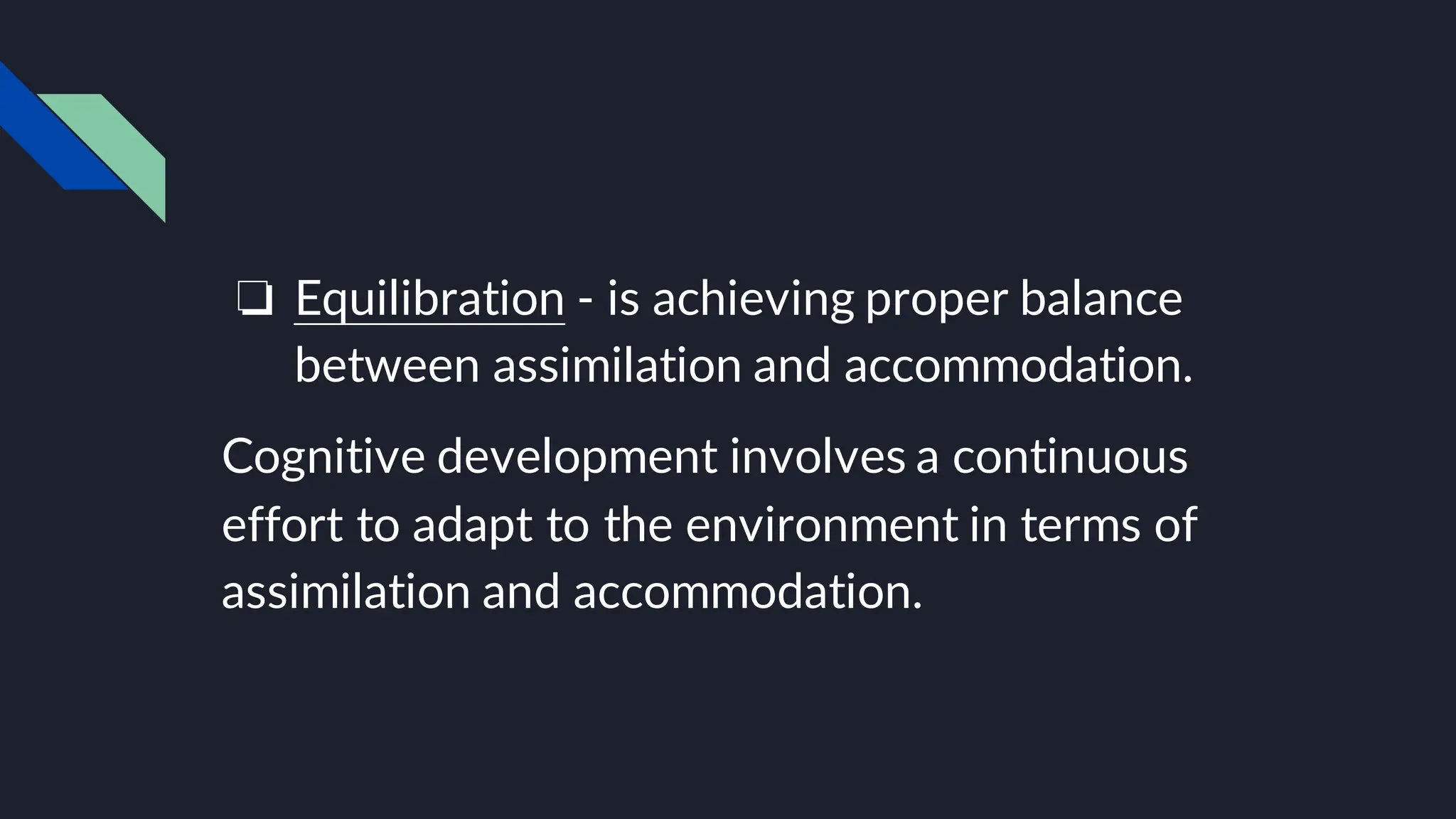 ❏ Equilibration - is achieving proper balance
between assimilation and accommodation.
Cognitive development involves a continuous
effort to adapt to the environment in terms of
assimilation and accommodation.
 