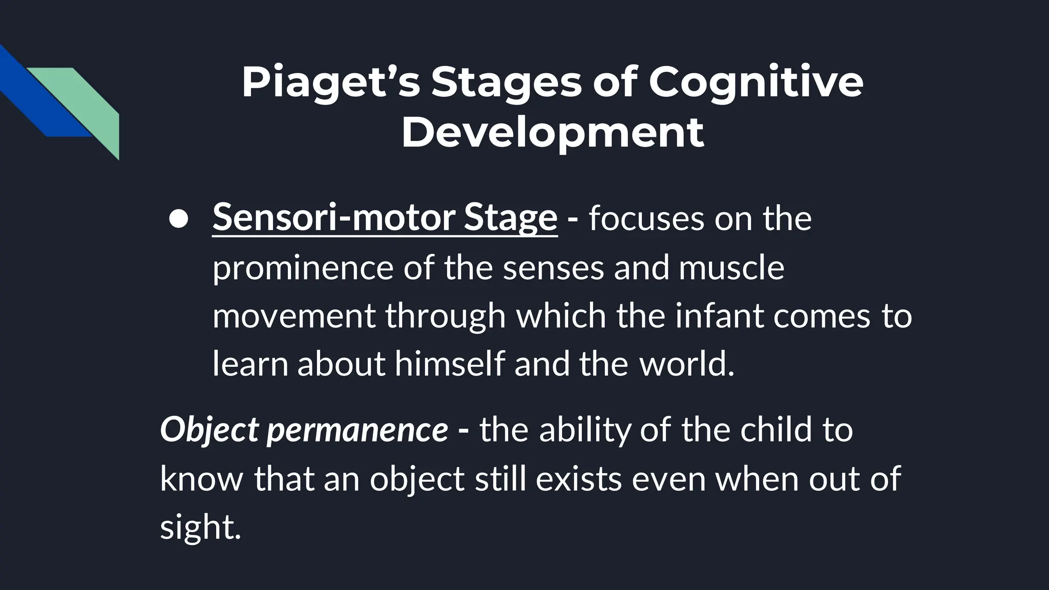 Piaget’s Stages of Cognitive
Development
● Sensori-motor Stage - focuses on the
prominence of the senses and muscle
movement through which the infant comes to
learn about himself and the world.
Object permanence - the ability of the child to
know that an object still exists even when out of
sight.
 