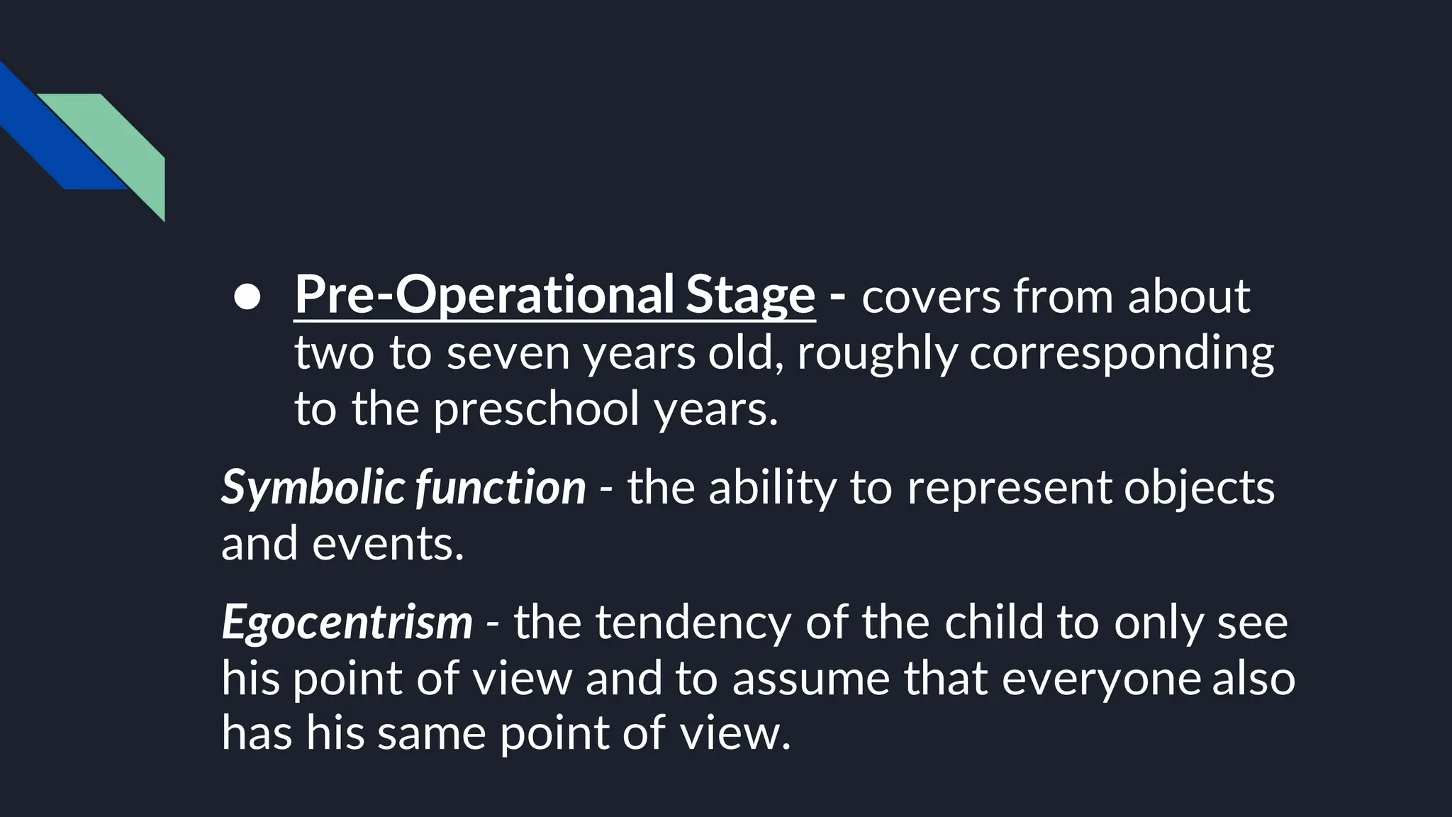 ● Pre-Operational Stage - covers from about
two to seven years old, roughly corresponding
to the preschool years.
Symbolic function - the ability to represent objects
and events.
Egocentrism - the tendency of the child to only see
his point of view and to assume that everyone also
has his same point of view.
 