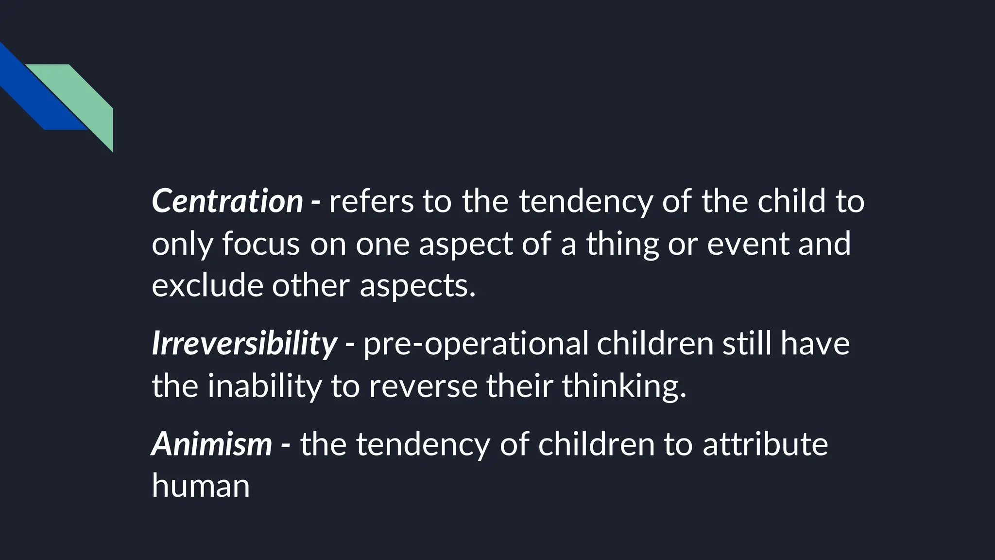 Centration - refers to the tendency of the child to
only focus on one aspect of a thing or event and
exclude other aspects.
Irreversibility - pre-operational children still have
the inability to reverse their thinking.
Animism - the tendency of children to attribute
human
 