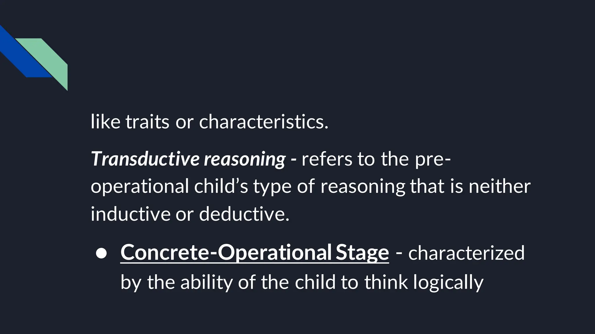 like traits or characteristics.
Transductive reasoning - refers to the pre-
operational child’s type of reasoning that is neither
inductive or deductive.
● Concrete-Operational Stage - characterized
by the ability of the child to think logically
 