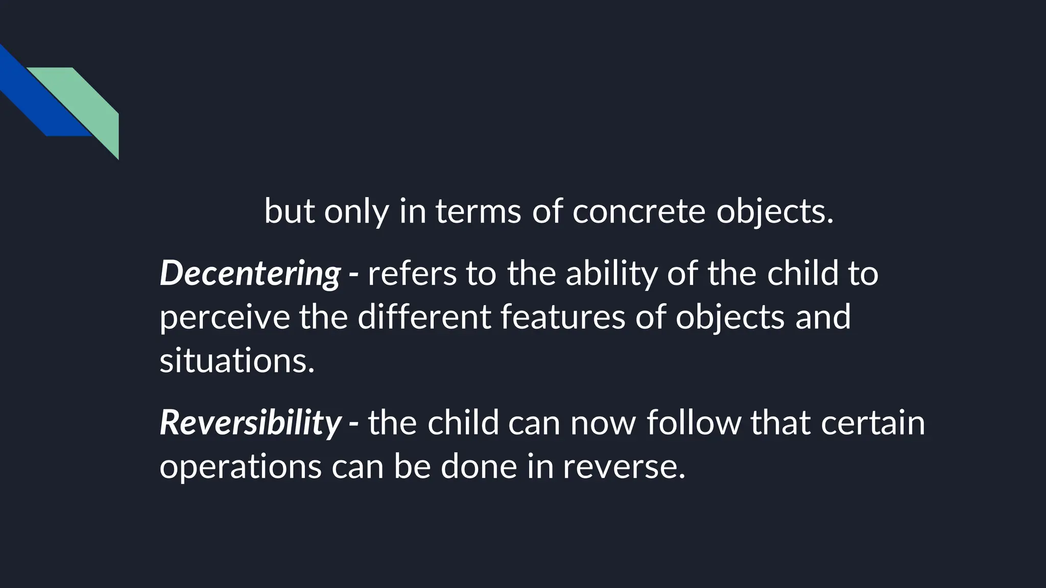 but only in terms of concrete objects.
Decentering - refers to the ability of the child to
perceive the different features of objects and
situations.
Reversibility - the child can now follow that certain
operations can be done in reverse.
 