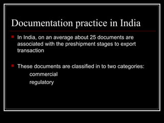 Documentation practice in India
   In India, on an average about 25 documents are
    associated with the preshipment stages to export
    transaction

   These documents are classified in to two categories:
        commercial
        regulatory
 