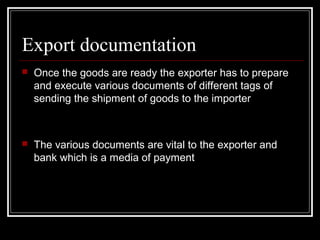 Export documentation
   Once the goods are ready the exporter has to prepare
    and execute various documents of different tags of
    sending the shipment of goods to the importer



   The various documents are vital to the exporter and
    bank which is a media of payment
 