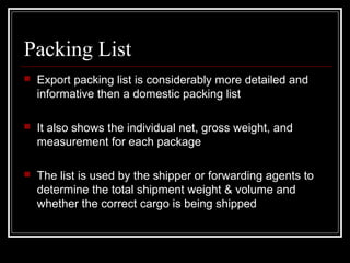 Packing List
   Export packing list is considerably more detailed and
    informative then a domestic packing list

   It also shows the individual net, gross weight, and
    measurement for each package

   The list is used by the shipper or forwarding agents to
    determine the total shipment weight & volume and
    whether the correct cargo is being shipped
 