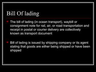 Bill Of lading
   The bill of lading (in ocean transport), waybill or
    consignment note for rail, air, or road transportation and
    receipt in postal or courier delivery are collectively
    known as transport document

   Bill of lading is issued by shipping company or its agent
    stating that goods are either being shipped or have been
    shipped
 