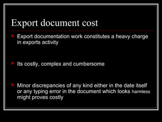 Export document cost
   Export documentation work constitutes a heavy charge
    in exports activity


   Its costly, complex and cumbersome


   Minor discrepancies of any kind either in the date itself
    or any typing error in the document which looks harmless
    might proves costly
 