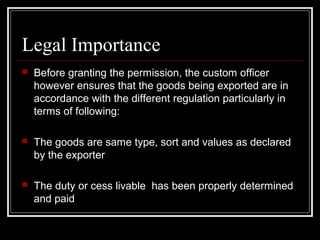 Legal Importance
   Before granting the permission, the custom officer
    however ensures that the goods being exported are in
    accordance with the different regulation particularly in
    terms of following:

   The goods are same type, sort and values as declared
    by the exporter

   The duty or cess livable has been properly determined
    and paid
 