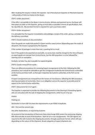 After studying the enquiry in detail, the exporter - be it Manufacturer Exporter or Merchant Exporter
- will provide a Proforma Invoice to the Buyer.
STEP 3: Order placement :
If the offer is acceptable to the Buyer in terms of price, delivery and payment terms, the Buyer will
then place an order on the Exporter, giving as much data as possible in terms of specifications, Part
No. Quantity etc. (No standard format is required for such a purchase order)
STEP 4: Order acceptance :
It is advisable that the Exporter immediately acknowledges receipt of the order, giving a schedule for
the delivery committed.
STEP 5: Goods readiness & documentation :
Once the goods are ready duly packed in Export worthy cases/cartons (depending upon the mode of
despatch), the Invoice is prepared by the Exporter.
If the number of packages is more than one, a packing list is a must.
Even If the goods to be exported are excisable, no excise duty need be charged at the time of Export,
as export goods are exempt from Central Excise, but the AR4 procedure is to be followed for
claiming such an exemption.
Similarly, no Sales Tax also is payable for export of goods.
STEP 6: Goods removal from works :
There are different procedures for removing Export consignments to the Port, following the AR4
procedure, but it would be advisable to get the consignment sealed by the Central Excise authorities
at the factory premises itself, so that open inspection by Customs authorities at the Port can be
avoided.
If export consignments are removed from the factory of manufacture, following the AR4 procedure,
claiming exemption of excise duty, there is an obligation cast on the exporter to provide proof of
export to the Central Excise authorities
STEP 7: Documents for C & F agent :
The Exporter is expected to provide the following documents to the Clearing & Forwarding Agents,
who are entrusted with the task of shipping the consignments, either by air or by sea.
Invoice
Packing List
Declaration in Form SDF (to meet the requirements as per FERA) in duplicate.
AR4 - first and the second copy
Any other declarations, as required by Customs
On account of the introduction of Electronic Data Interchange (EDI) system for processing shipping
bills electronically at most of the locations - both for air or sea consignments - the C&F Agents are
required to file with Customs the shipping documents, through a particular format, which will vary
depending on the nature of the shipment. Broad categories of export shipments are:
 