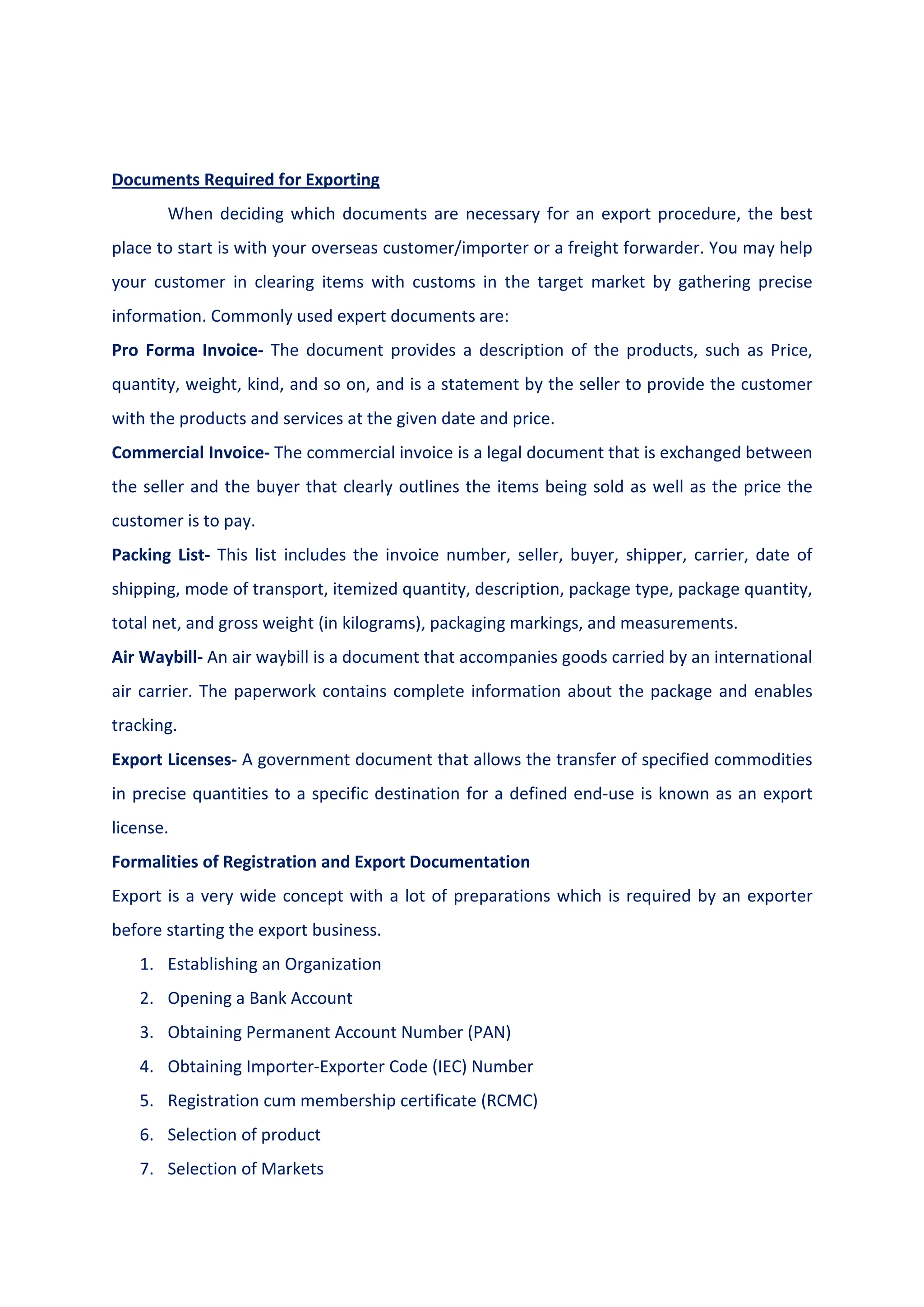 Documents Required for Exporting
When deciding which documents are necessary for an export procedure, the best
place to start is with your overseas customer/importer or a freight forwarder. You may help
your customer in clearing items with customs in the target market by gathering precise
information. Commonly used expert documents are:
Pro Forma Invoice- The document provides a description of the products, such as Price,
quantity, weight, kind, and so on, and is a statement by the seller to provide the customer
with the products and services at the given date and price.
Commercial Invoice- The commercial invoice is a legal document that is exchanged between
the seller and the buyer that clearly outlines the items being sold as well as the price the
customer is to pay.
Packing List- This list includes the invoice number, seller, buyer, shipper, carrier, date of
shipping, mode of transport, itemized quantity, description, package type, package quantity,
total net, and gross weight (in kilograms), packaging markings, and measurements.
Air Waybill- An air waybill is a document that accompanies goods carried by an international
air carrier. The paperwork contains complete information about the package and enables
tracking.
Export Licenses- A government document that allows the transfer of specified commodities
in precise quantities to a specific destination for a defined end-use is known as an export
license.
Formalities of Registration and Export Documentation
Export is a very wide concept with a lot of preparations which is required by an exporter
before starting the export business.
1. Establishing an Organization
2. Opening a Bank Account
3. Obtaining Permanent Account Number (PAN)
4. Obtaining Importer-Exporter Code (IEC) Number
5. Registration cum membership certificate (RCMC)
6. Selection of product
7. Selection of Markets
 