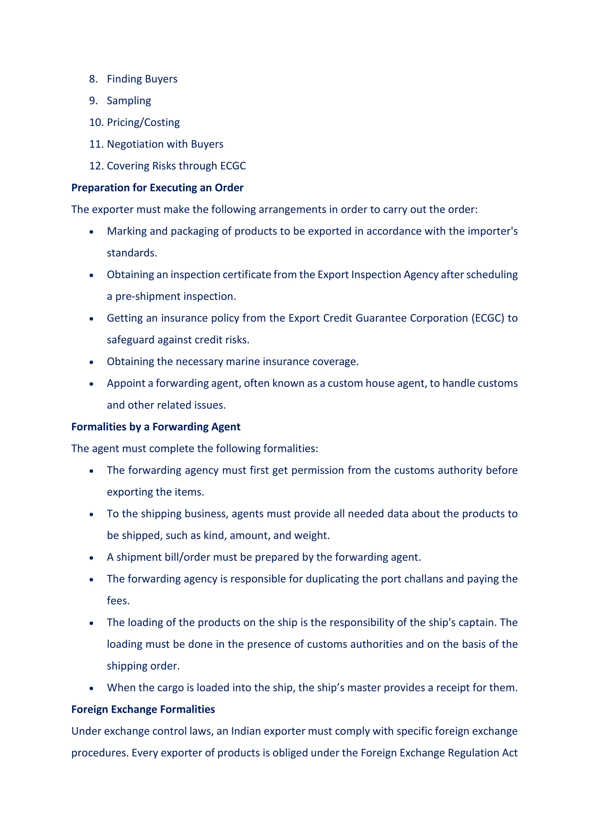8. Finding Buyers
9. Sampling
10. Pricing/Costing
11. Negotiation with Buyers
12. Covering Risks through ECGC
Preparation for Executing an Order
The exporter must make the following arrangements in order to carry out the order:
 Marking and packaging of products to be exported in accordance with the importer's
standards.
 Obtaining an inspection certificate from the Export Inspection Agency after scheduling
a pre-shipment inspection.
 Getting an insurance policy from the Export Credit Guarantee Corporation (ECGC) to
safeguard against credit risks.
 Obtaining the necessary marine insurance coverage.
 Appoint a forwarding agent, often known as a custom house agent, to handle customs
and other related issues.
Formalities by a Forwarding Agent
The agent must complete the following formalities:
 The forwarding agency must first get permission from the customs authority before
exporting the items.
 To the shipping business, agents must provide all needed data about the products to
be shipped, such as kind, amount, and weight.
 A shipment bill/order must be prepared by the forwarding agent.
 The forwarding agency is responsible for duplicating the port challans and paying the
fees.
 The loading of the products on the ship is the responsibility of the ship's captain. The
loading must be done in the presence of customs authorities and on the basis of the
shipping order.
 When the cargo is loaded into the ship, the ship’s master provides a receipt for them.
Foreign Exchange Formalities
Under exchange control laws, an Indian exporter must comply with specific foreign exchange
procedures. Every exporter of products is obliged under the Foreign Exchange Regulation Act
 