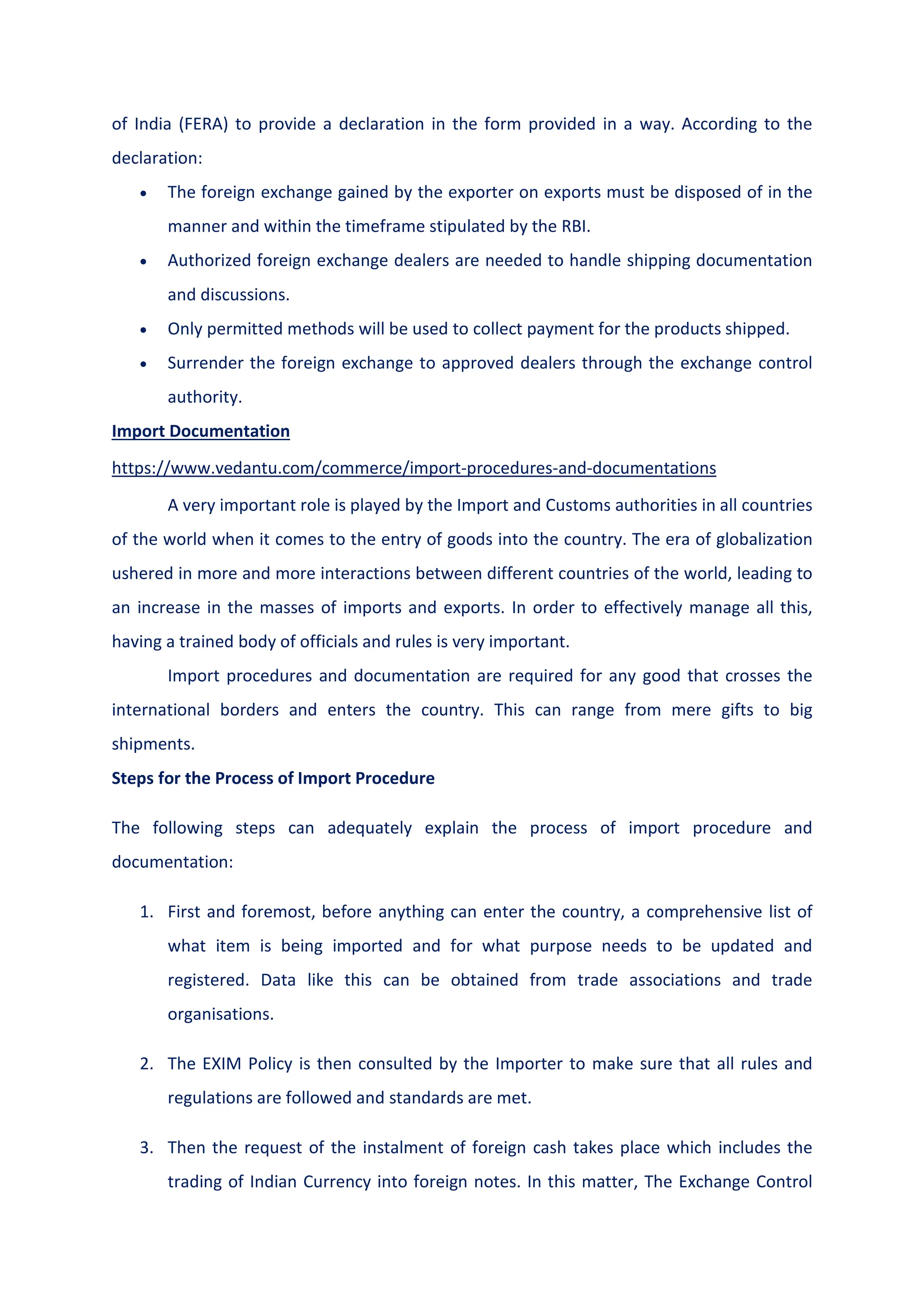 of India (FERA) to provide a declaration in the form provided in a way. According to the
declaration:
 The foreign exchange gained by the exporter on exports must be disposed of in the
manner and within the timeframe stipulated by the RBI.
 Authorized foreign exchange dealers are needed to handle shipping documentation
and discussions.
 Only permitted methods will be used to collect payment for the products shipped.
 Surrender the foreign exchange to approved dealers through the exchange control
authority.
Import Documentation
https://www.vedantu.com/commerce/import-procedures-and-documentations
A very important role is played by the Import and Customs authorities in all countries
of the world when it comes to the entry of goods into the country. The era of globalization
ushered in more and more interactions between different countries of the world, leading to
an increase in the masses of imports and exports. In order to effectively manage all this,
having a trained body of officials and rules is very important.
Import procedures and documentation are required for any good that crosses the
international borders and enters the country. This can range from mere gifts to big
shipments.
Steps for the Process of Import Procedure
The following steps can adequately explain the process of import procedure and
documentation:
1. First and foremost, before anything can enter the country, a comprehensive list of
what item is being imported and for what purpose needs to be updated and
registered. Data like this can be obtained from trade associations and trade
organisations.
2. The EXIM Policy is then consulted by the Importer to make sure that all rules and
regulations are followed and standards are met.
3. Then the request of the instalment of foreign cash takes place which includes the
trading of Indian Currency into foreign notes. In this matter, The Exchange Control
 