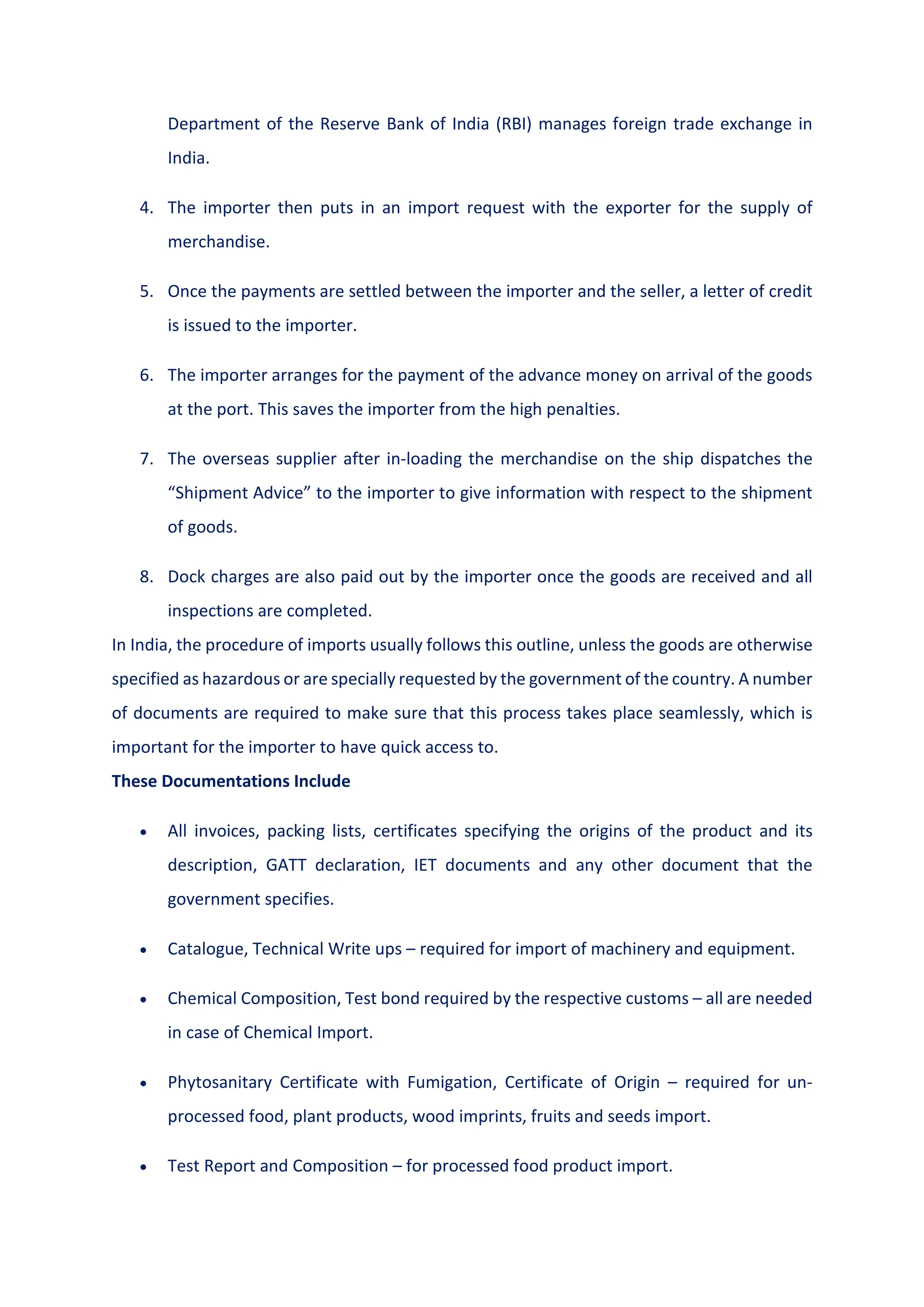 Department of the Reserve Bank of India (RBI) manages foreign trade exchange in
India.
4. The importer then puts in an import request with the exporter for the supply of
merchandise.
5. Once the payments are settled between the importer and the seller, a letter of credit
is issued to the importer.
6. The importer arranges for the payment of the advance money on arrival of the goods
at the port. This saves the importer from the high penalties.
7. The overseas supplier after in-loading the merchandise on the ship dispatches the
“Shipment Advice” to the importer to give information with respect to the shipment
of goods.
8. Dock charges are also paid out by the importer once the goods are received and all
inspections are completed.
In India, the procedure of imports usually follows this outline, unless the goods are otherwise
specified as hazardous or are specially requested by the government of the country. A number
of documents are required to make sure that this process takes place seamlessly, which is
important for the importer to have quick access to.
These Documentations Include
 All invoices, packing lists, certificates specifying the origins of the product and its
description, GATT declaration, IET documents and any other document that the
government specifies.
 Catalogue, Technical Write ups – required for import of machinery and equipment.
 Chemical Composition, Test bond required by the respective customs – all are needed
in case of Chemical Import.
 Phytosanitary Certificate with Fumigation, Certificate of Origin – required for un-
processed food, plant products, wood imprints, fruits and seeds import.
 Test Report and Composition – for processed food product import.
 