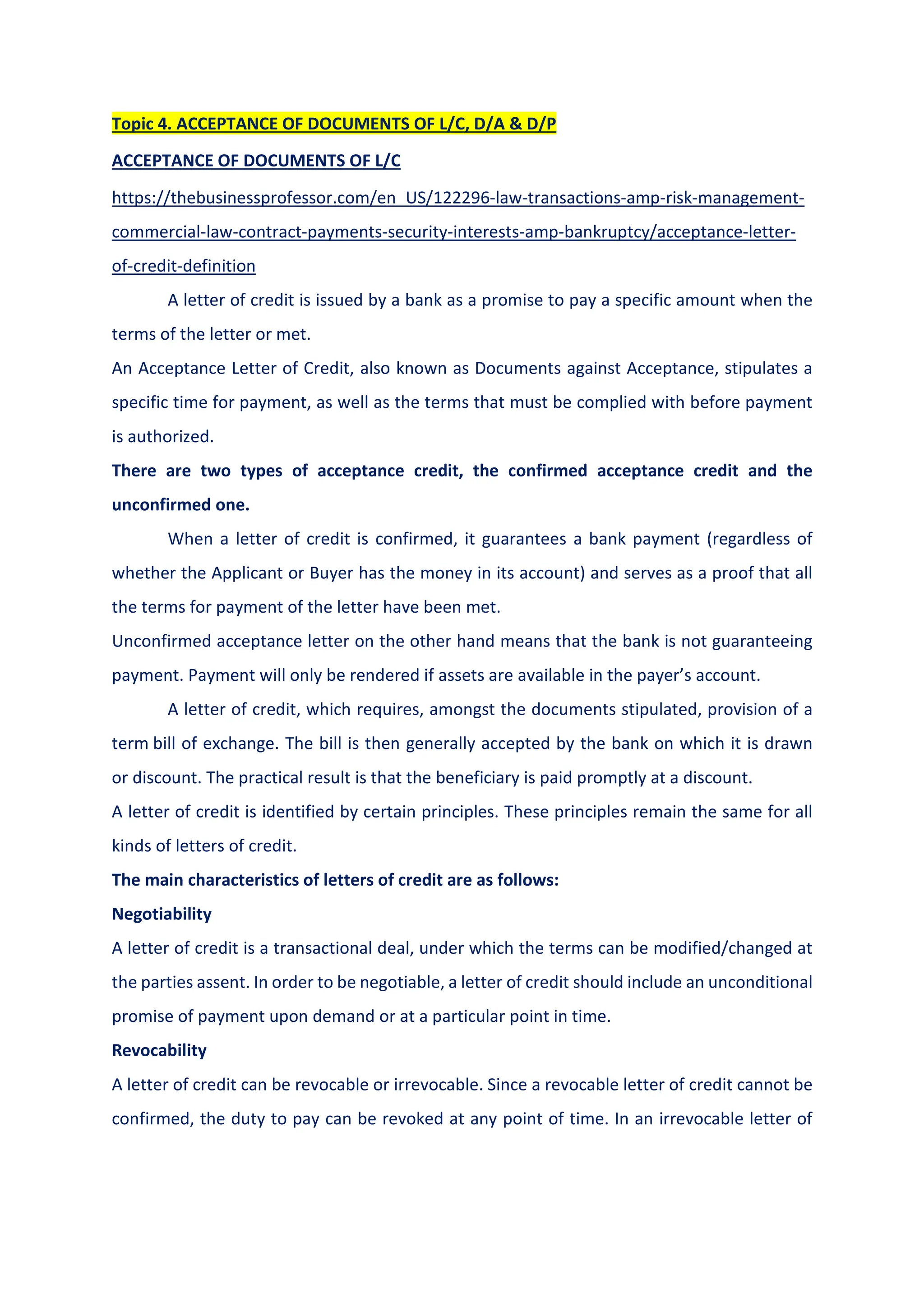 Topic 4. ACCEPTANCE OF DOCUMENTS OF L/C, D/A & D/P
ACCEPTANCE OF DOCUMENTS OF L/C
https://thebusinessprofessor.com/en_US/122296-law-transactions-amp-risk-management-
commercial-law-contract-payments-security-interests-amp-bankruptcy/acceptance-letter-
of-credit-definition
A letter of credit is issued by a bank as a promise to pay a specific amount when the
terms of the letter or met.
An Acceptance Letter of Credit, also known as Documents against Acceptance, stipulates a
specific time for payment, as well as the terms that must be complied with before payment
is authorized.
There are two types of acceptance credit, the confirmed acceptance credit and the
unconfirmed one.
When a letter of credit is confirmed, it guarantees a bank payment (regardless of
whether the Applicant or Buyer has the money in its account) and serves as a proof that all
the terms for payment of the letter have been met.
Unconfirmed acceptance letter on the other hand means that the bank is not guaranteeing
payment. Payment will only be rendered if assets are available in the payer’s account.
A letter of credit, which requires, amongst the documents stipulated, provision of a
term bill of exchange. The bill is then generally accepted by the bank on which it is drawn
or discount. The practical result is that the beneficiary is paid promptly at a discount.
A letter of credit is identified by certain principles. These principles remain the same for all
kinds of letters of credit.
The main characteristics of letters of credit are as follows:
Negotiability
A letter of credit is a transactional deal, under which the terms can be modified/changed at
the parties assent. In order to be negotiable, a letter of credit should include an unconditional
promise of payment upon demand or at a particular point in time.
Revocability
A letter of credit can be revocable or irrevocable. Since a revocable letter of credit cannot be
confirmed, the duty to pay can be revoked at any point of time. In an irrevocable letter of
 